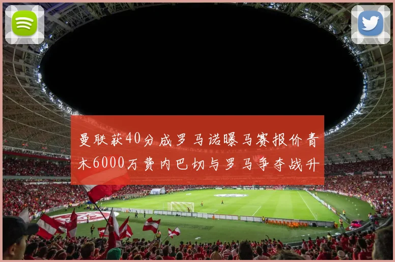 曼联获40分成罗马诺曝马赛报价青木6000万费内巴切与罗马争夺战升级