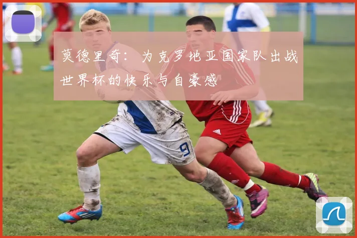 莫德里奇：为克罗地亚国家队出战世界杯的快乐与自豪感