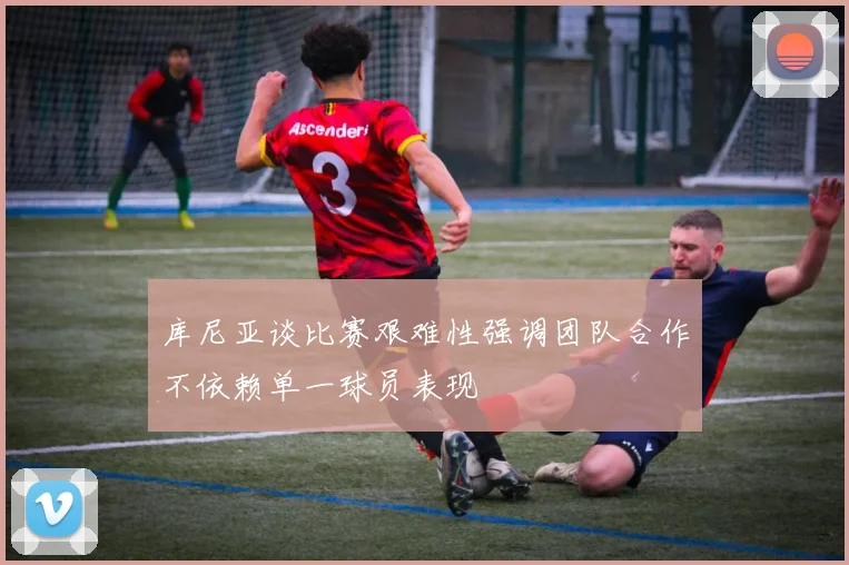 库尼亚谈比赛艰难性强调团队合作不依赖单一球员表现