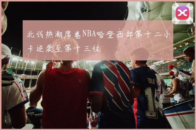 北伐热潮席卷NBA哈登西部第十二小卡逆袭至第十三位