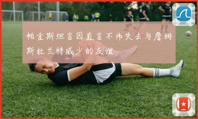 帕金斯坦言因直言不讳失去与詹姆斯杜兰特威少的友谊