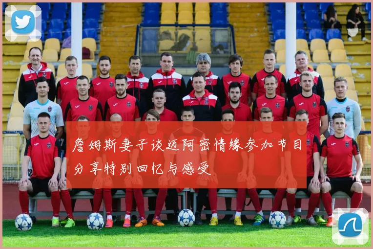 詹姆斯妻子谈迈阿密情缘参加节目分享特别回忆与感受