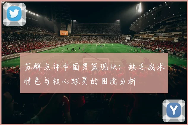 苏群点评中国男篮现状:缺乏战术特色与核心球员的困境分析
