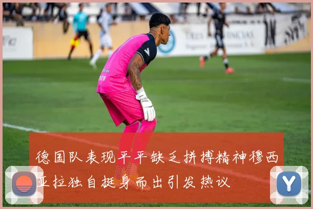德国队表现平平缺乏拼搏精神穆西亚拉独自挺身而出引发热议
