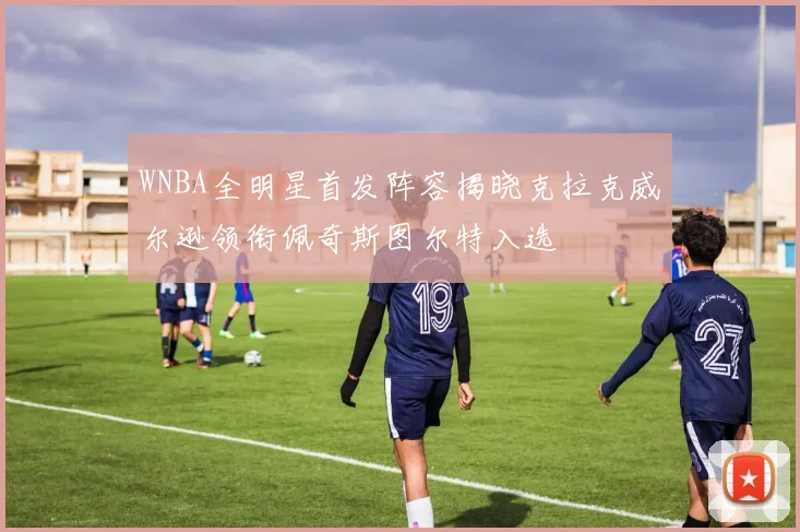 WNBA全明星首发阵容揭晓克拉克威尔逊领衔佩奇斯图尔特入选