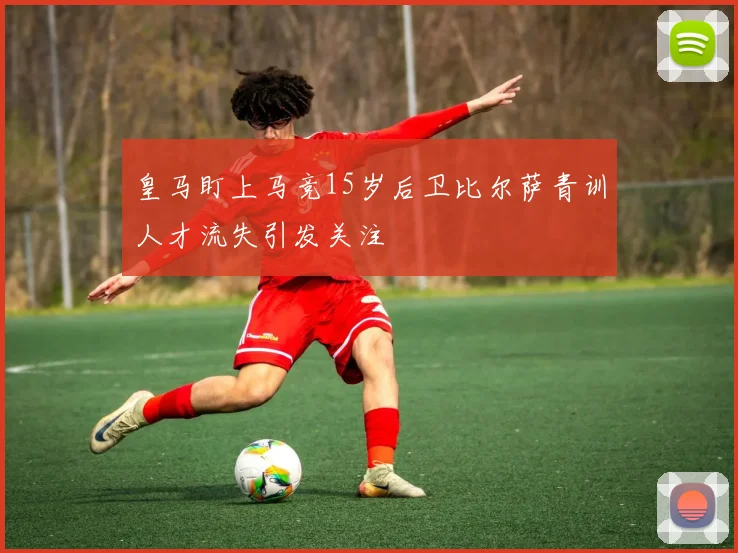 皇马盯上马竞15岁后卫比尔萨青训人才流失引发关注