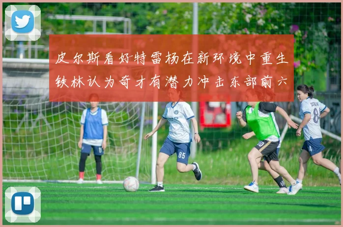 皮尔斯看好特雷杨在新环境中重生铁林认为奇才有潜力冲击东部前六名