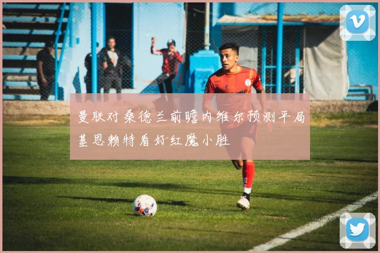 曼联对桑德兰前瞻内维尔预测平局基恩赖特看好红魔小胜