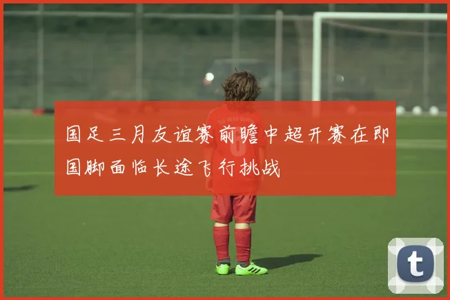 国足三月友谊赛前瞻中超开赛在即国脚面临长途飞行挑战