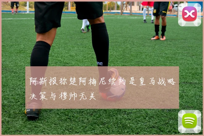 阿斯报称楚阿梅尼续约是皇马战略决策与穆帅无关