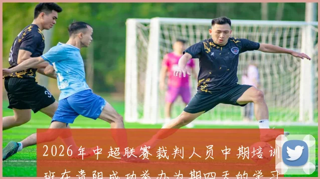 2026年中超联赛裁判人员中期培训班在贵阳成功举办为期四天的学习与交流活动