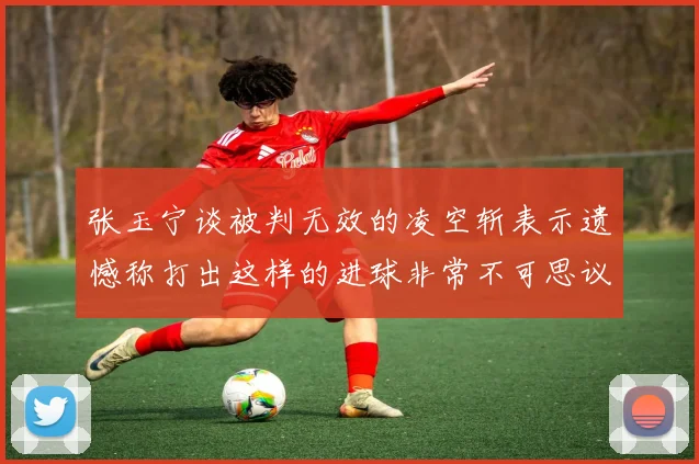 张玉宁谈被判无效的凌空斩表示遗憾称打出这样的进球非常不可思议