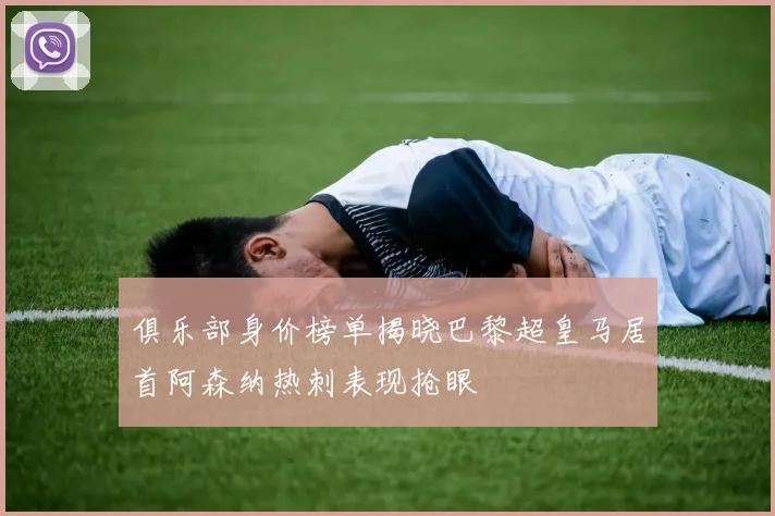 俱乐部身价榜单揭晓巴黎超皇马居首阿森纳热刺表现抢眼
