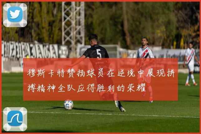 穆斯卡特赞扬球员在逆境中展现拼搏精神全队应得胜利的荣耀