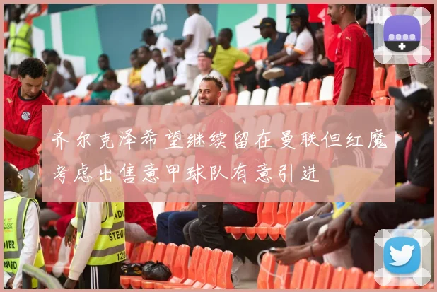 齐尔克泽希望继续留在曼联但红魔考虑出售意甲球队有意引进