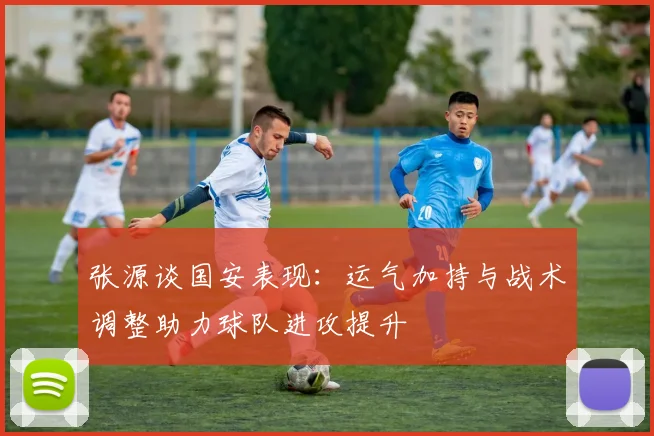 张源谈国安表现：运气加持与战术调整助力球队进攻提升