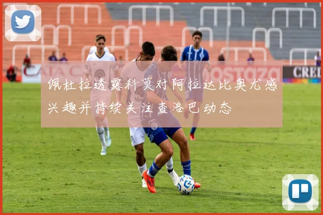 佩杜拉透露科莫对阿拉达比奥尤感兴趣并持续关注查洛巴动态