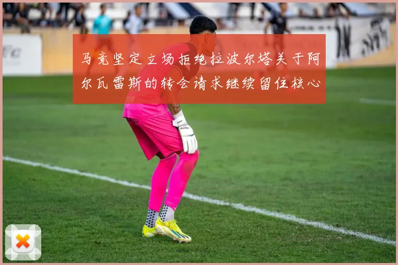 马竞坚定立场拒绝拉波尔塔关于阿尔瓦雷斯的转会请求继续留住核心球员