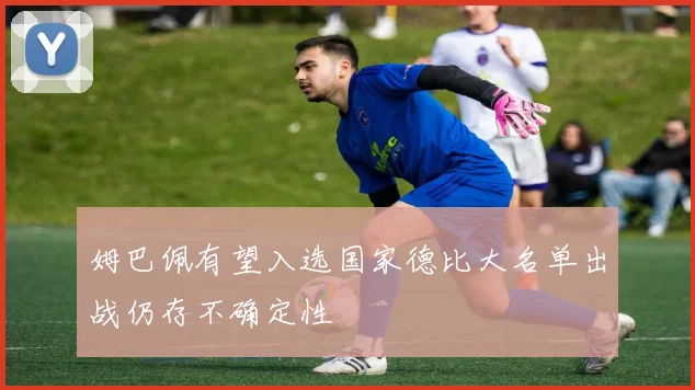 姆巴佩有望入选国家德比大名单出战仍存不确定性