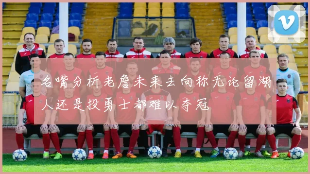 名嘴分析老詹未来去向称无论留湖人还是投勇士都难以夺冠