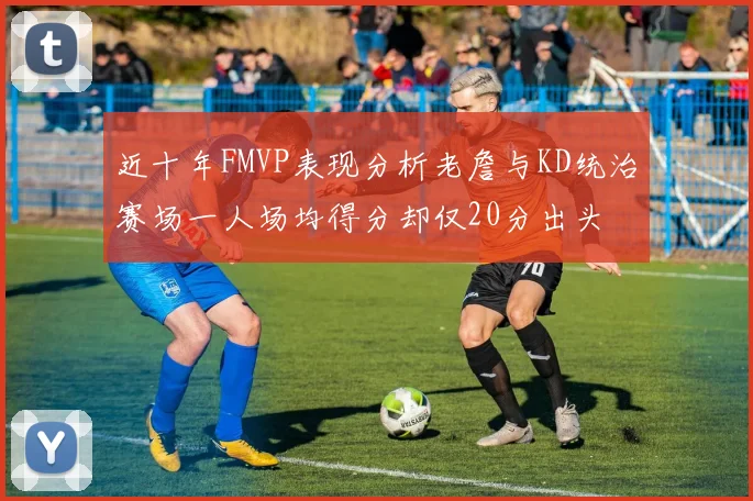 近十年FMVP表现分析老詹与KD统治赛场一人场均得分却仅20分出头