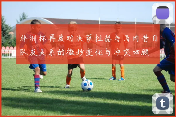 非洲杯再度对决萨拉赫与马内昔日队友关系的微妙变化与冲突回顾