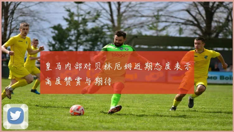 皇马内部对贝林厄姆近期态度表示高度赞赏与期待