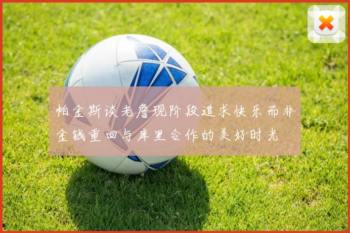 帕金斯谈老詹现阶段追求快乐而非金钱重回与库里合作的美好时光