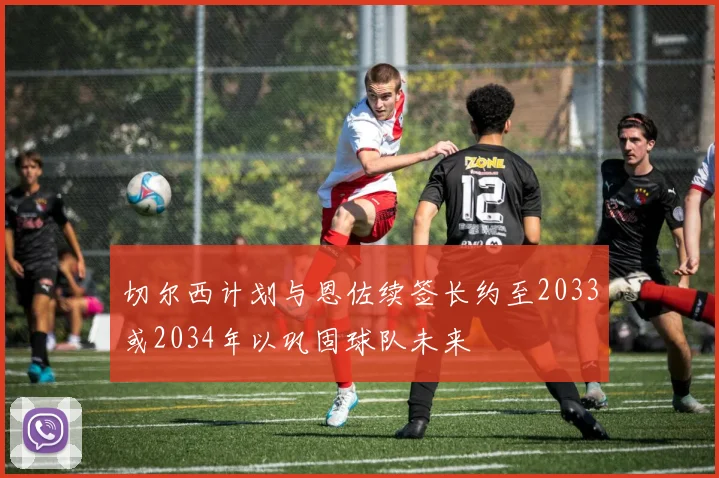 切尔西计划与恩佐续签长约至2033或2034年以巩固球队未来